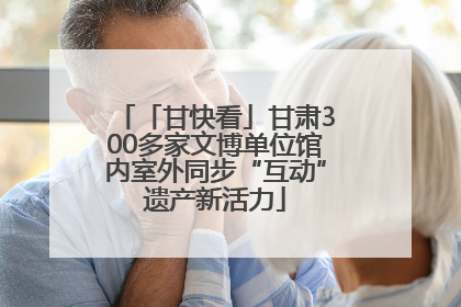 「甘快看」甘肃300多家文博单位馆内室外同步“互动”遗产新活力