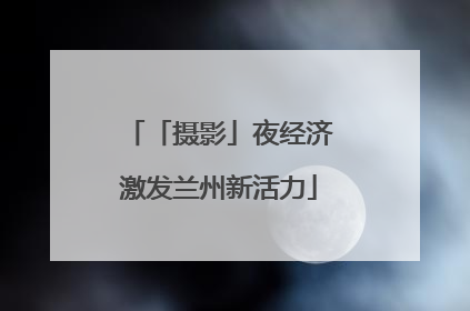 「摄影」夜经济激发兰州新活力