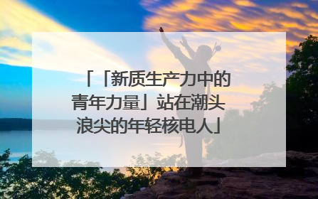 「新质生产力中的青年力量」站在潮头浪尖的年轻核电人