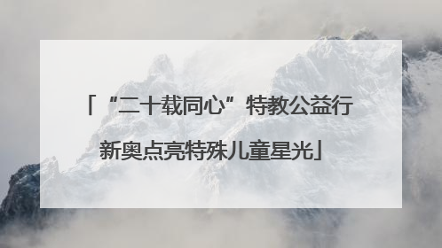 “二十载同心”特教公益行 新奥点亮特殊儿童星光