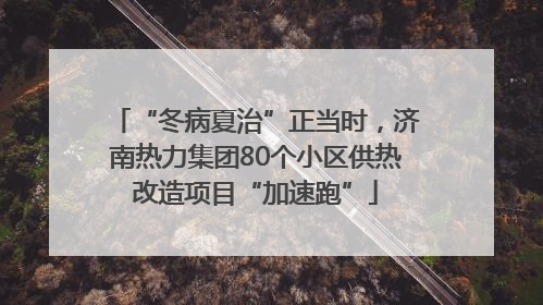 “冬病夏治”正当时，济南热力集团80个小区供热改造项目“加速跑”