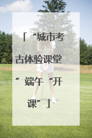 “城市考古体验课堂”端午“开课”
