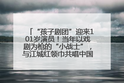 “孩子剧团”迎来101岁演员！当年以戏剧为枪的“小战士”，与江城红领巾共唱中国少年先锋队队歌