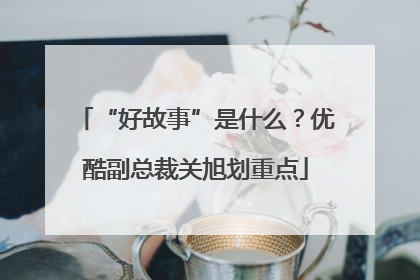“好故事”是什么？优酷副总裁关旭划重点
