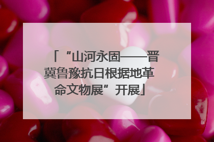 “山河永固——晋冀鲁豫抗日根据地革命文物展”开展