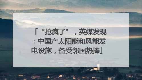 “抢疯了”，英媒发现：中国产太阳能和风能发电设施，备受邻国热捧