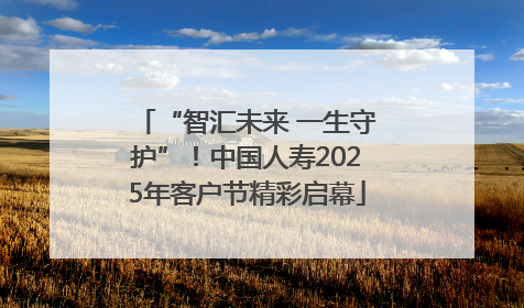 “智汇未来 一生守护”！中国人寿2025年客户节精彩启幕