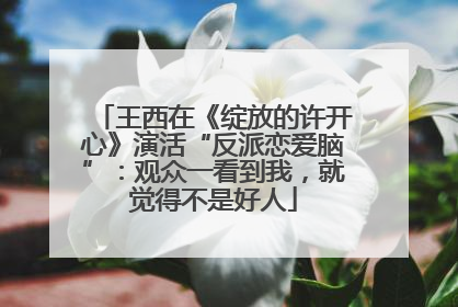 王西在《绽放的许开心》演活“反派恋爱脑”：观众一看到我，就觉得不是好人