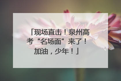现场直击！泉州高考“名场面”来了！加油，少年！