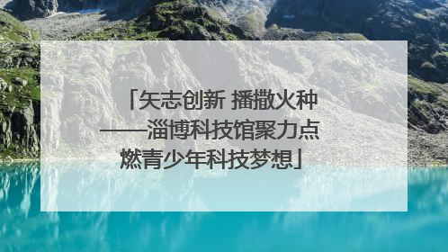 矢志创新 播撒火种——淄博科技馆聚力点燃青少年科技梦想