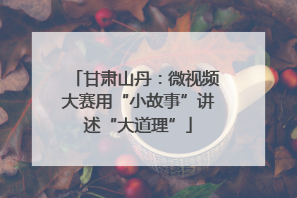 甘肃山丹：微视频大赛用“小故事”讲述“大道理”