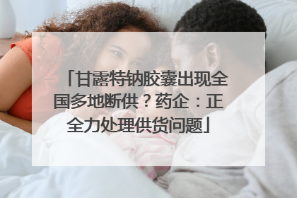 甘露特钠胶囊出现全国多地断供？药企：正全力处理供货问题