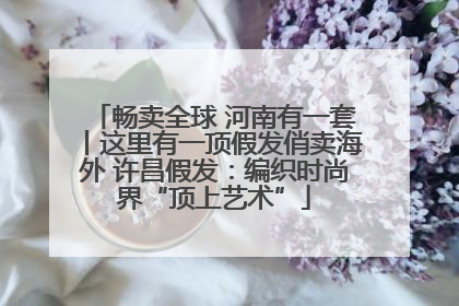 畅卖全球 河南有一套丨这里有一顶假发俏卖海外 许昌假发：编织时尚界“顶上艺术”