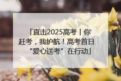 直击2025高考丨你赶考，我护航！高考首日“爱心送考”在行动