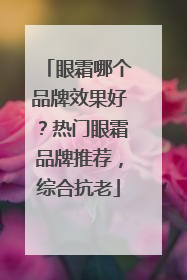 眼霜哪个品牌效果好？热门眼霜品牌推荐，综合抗老