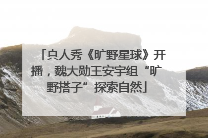 真人秀《旷野星球》开播，魏大勋王安宇组“旷野搭子”探索自然