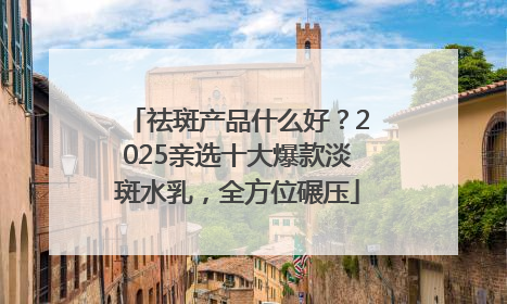 祛斑产品什么好？2025亲选十大爆款淡斑水乳，全方位碾压