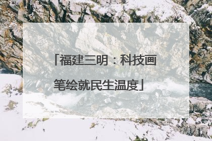福建三明：科技画笔绘就民生温度