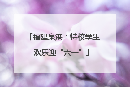 福建泉港：特校学生 欢乐迎“六一”