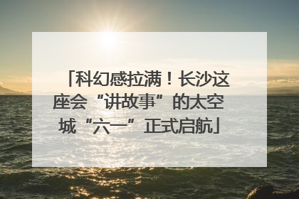 科幻感拉满！长沙这座会“讲故事”的太空城“六一”正式启航
