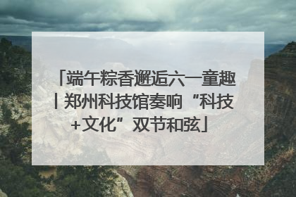 端午粽香邂逅六一童趣丨郑州科技馆奏响“科技+文化”双节和弦