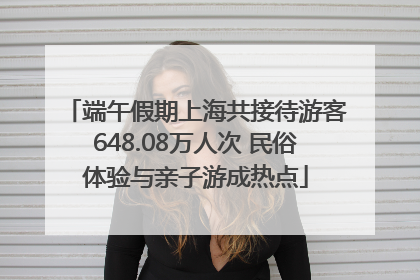 端午假期上海共接待游客648.08万人次 民俗体验与亲子游成热点