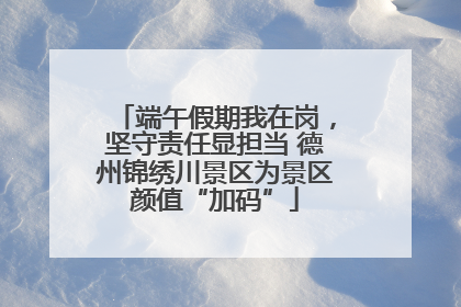 端午假期我在岗，坚守责任显担当 德州锦绣川景区为景区颜值“加码”