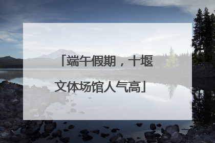 端午假期，十堰文体场馆人气高