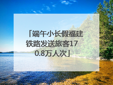 端午小长假福建铁路发送旅客170.8万人次