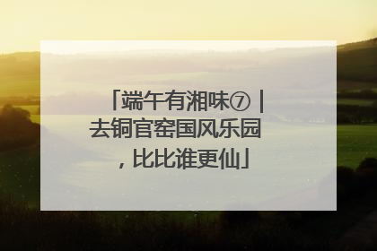 端午有湘味⑦｜去铜官窑国风乐园，比比谁更仙