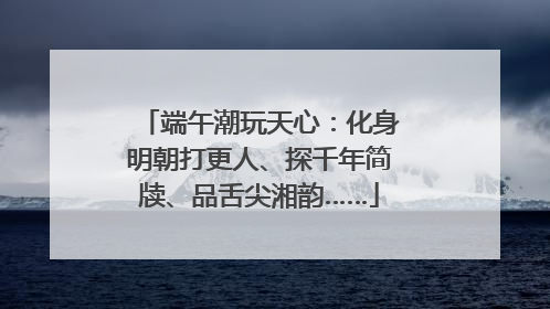 端午潮玩天心：化身明朝打更人、探千年简牍、品舌尖湘韵……