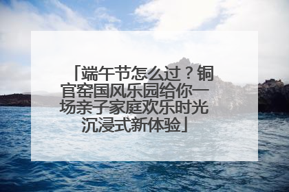 端午节怎么过？铜官窑国风乐园给你一场亲子家庭欢乐时光沉浸式新体验