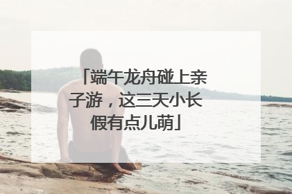 端午龙舟碰上亲子游，这三天小长假有点儿萌