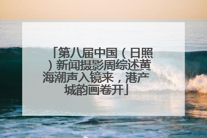 第八届中国（日照）新闻摄影周综述黄海潮声入镜来，港产城韵画卷开
