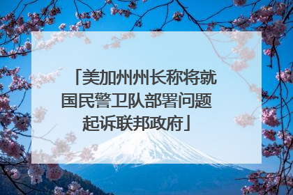 美加州州长称将就国民警卫队部署问题起诉联邦政府
