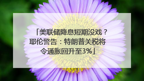 美联储降息短期没戏？耶伦警告：特朗普关税将令通胀回升至3%
