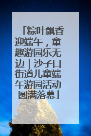 粽叶飘香迎端午，童趣游园乐无边｜沙子口街道儿童端午游园活动圆满落幕