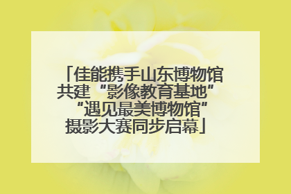 佳能携手山东博物馆共建“影像教育基地” “遇见最美博物馆”摄影大赛同步启幕