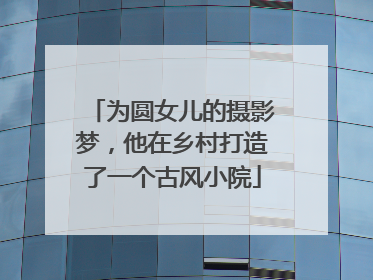为圆女儿的摄影梦，他在乡村打造了一个古风小院