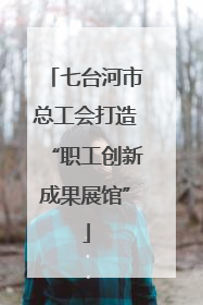 七台河市总工会打造“职工创新成果展馆”