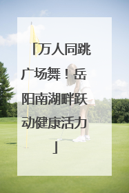万人同跳广场舞！岳阳南湖畔跃动健康活力