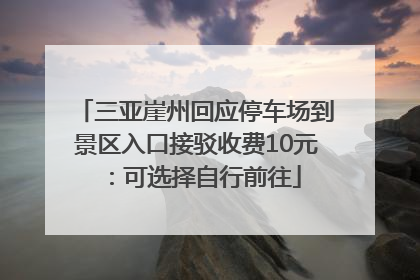 三亚崖州回应停车场到景区入口接驳收费10元：可选择自行前往