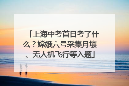 上海中考首日考了什么？嫦娥六号采集月壤、无人机飞行等入题