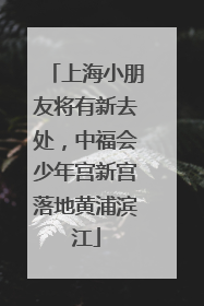 上海小朋友将有新去处，中福会少年宫新宫落地黄浦滨江