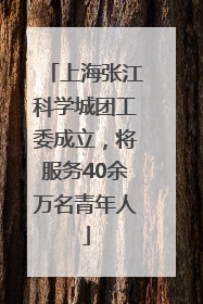 上海张江科学城团工委成立，将服务40余万名青年人