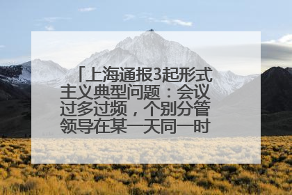 上海通报3起形式主义典型问题：会议过多过频，个别分管领导在某一天同一时段需参加3个会议