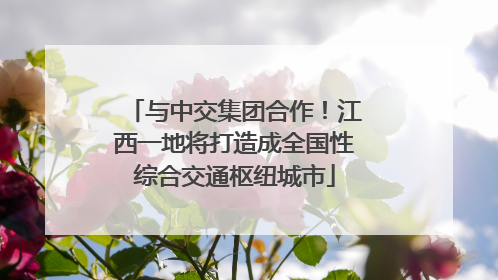 与中交集团合作！江西一地将打造成全国性综合交通枢纽城市