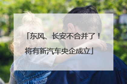 东风、长安不合并了！将有新汽车央企成立