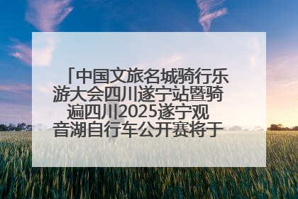 中国文旅名城骑行乐游大会四川遂宁站暨骑遍四川2025遂宁观音湖自行车公开赛将于6月22日开赛