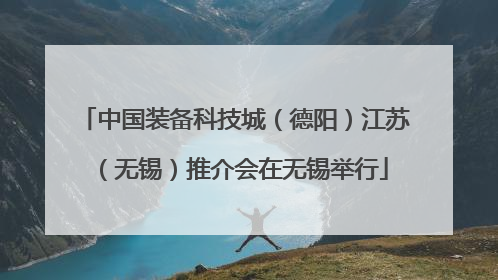 中国装备科技城（德阳）江苏（无锡）推介会在无锡举行